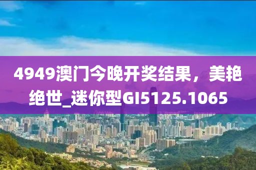 4949澳門今晚開獎結果，美艷絕世_迷你型GI5125.1065