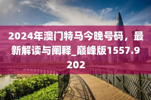 2024年澳門特馬今晚號碼，最新解讀與闡釋_巔峰版1557.9202