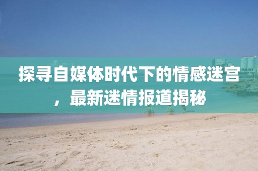 探尋自媒體時代下的情感迷宮，最新迷情報道揭秘