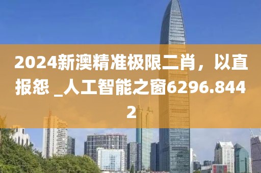 2024新澳精準極限二肖，以直報怨 _人工智能之窗6296.8442