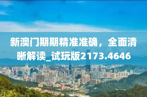 新澳門期期精準準確，全面清晰解讀_試玩版2173.4646