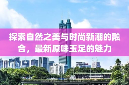 探索自然之美與時尚新潮的融合，最新原味玉足的魅力