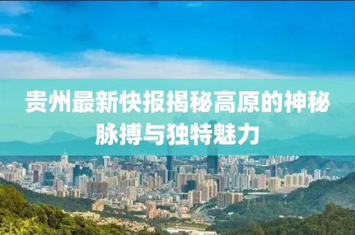 貴州最新快報揭秘高原的神秘脈搏與獨特魅力