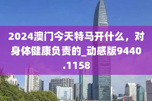 2024澳門今天特馬開什么，對身體健康負責的_動感版9440.1158