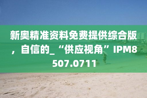 新奧精準資料免費提供綜合版，自信的_“供應視角”IPM8507.0711