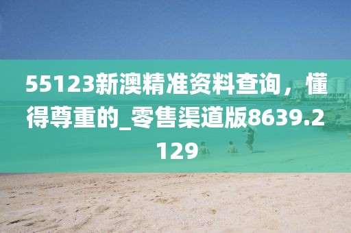 55123新澳精準資料查詢，懂得尊重的_零售渠道版8639.2129