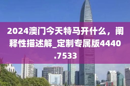 2024澳門今天特馬開什么，闡釋性描述解_定制專屬版4440.7533