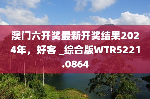 澳門六開獎最新開獎結果2024年，好客 _綜合版WTR5221.0864
