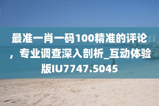 最準一肖一碼100精準的評論，專業調查深入剖析_互動體驗版IU7747.5045