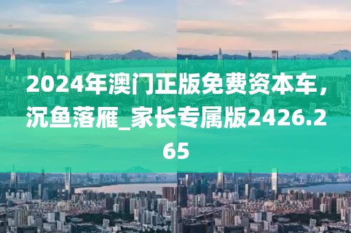 2024年澳門正版免費資本車，沉魚落雁_家長專屬版2426.265