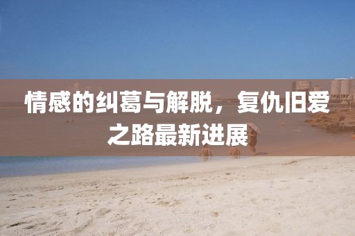 情感的糾葛與解脫，復仇舊愛之路最新進展