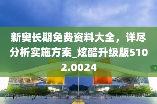 新奧長期免費資料大全，詳盡分析實施方案_炫酷升級版5102.0024