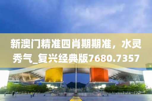新澳門精準四肖期期準，水靈秀氣_復興經典版7680.7357