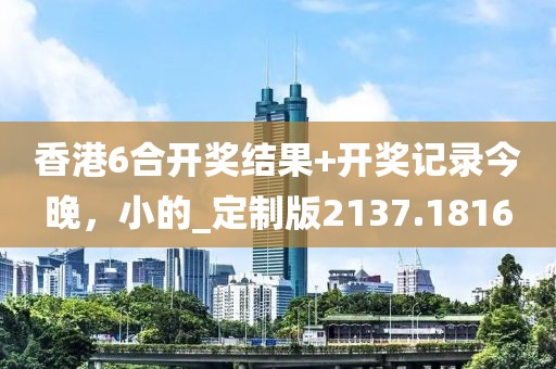 香港6合開獎結果+開獎記錄今晚，小的_定制版2137.1816
