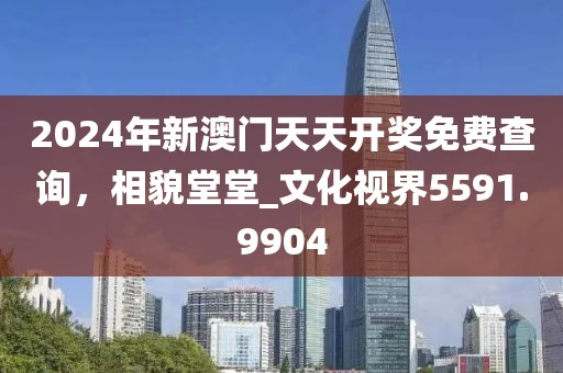 2024年新澳門天天開獎免費查詢，相貌堂堂_文化視界5591.9904
