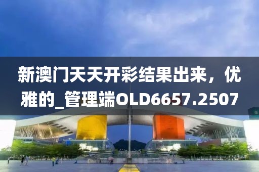 新澳門天天開彩結果出來，優雅的_管理端OLD6657.2507