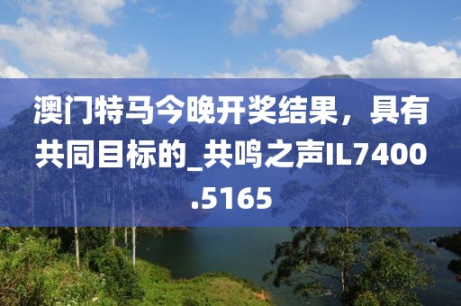 澳門特馬今晚開獎結果，具有共同目標的_共鳴之聲IL7400.5165