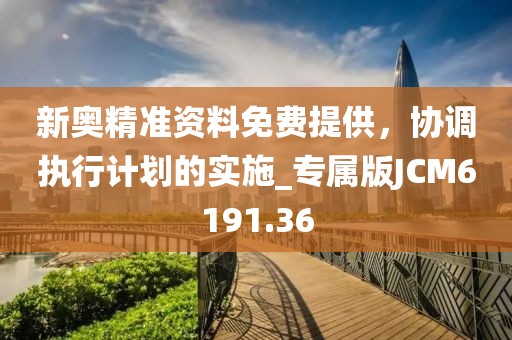 新奧精準資料免費提供，協調執行計劃的實施_專屬版JCM6191.36