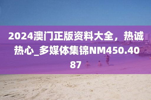 2024澳門正版資料大全，熱誠 熱心_多媒體集錦NM450.4087
