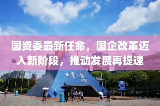 國資委最新任命，國企改革邁入新階段，推動發展再提速