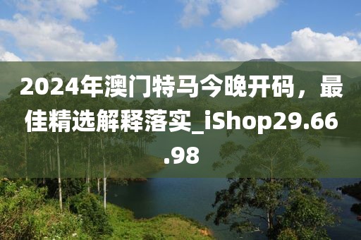 2024年澳門特馬今晚開碼，最佳精選解釋落實_iShop29.66.98