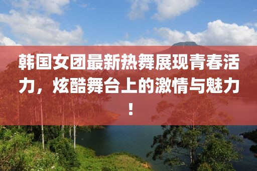 韓國女團最新熱舞展現青春活力，炫酷舞臺上的激情與魅力！