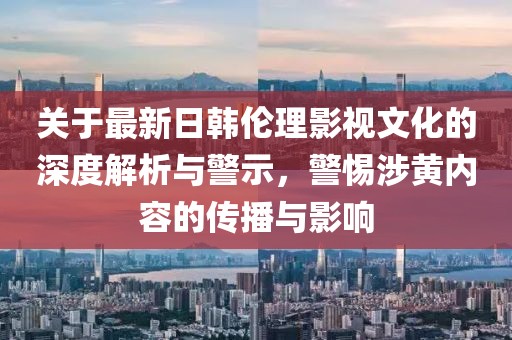 關于最新日韓倫理影視文化的深度解析與警示，警惕涉黃內容的傳播與影響