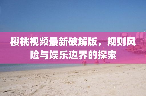櫻桃視頻最新破解版，規則風險與娛樂邊界的探索