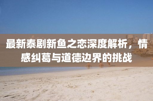最新泰劇新魚之戀深度解析，情感糾葛與道德邊界的挑戰