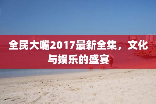全民大嘴2017最新全集，文化與娛樂的盛宴