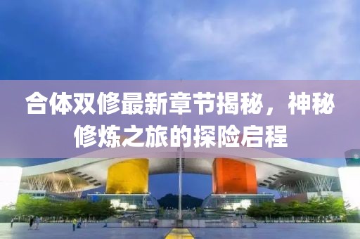 合體雙修最新章節揭秘，神秘修煉之旅的探險啟程