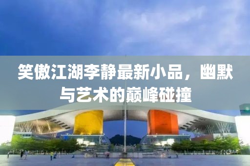 笑傲江湖李靜最新小品，幽默與藝術的巔峰碰撞