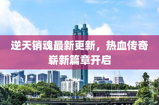 逆天銷魂最新更新，熱血傳奇嶄新篇章開啟