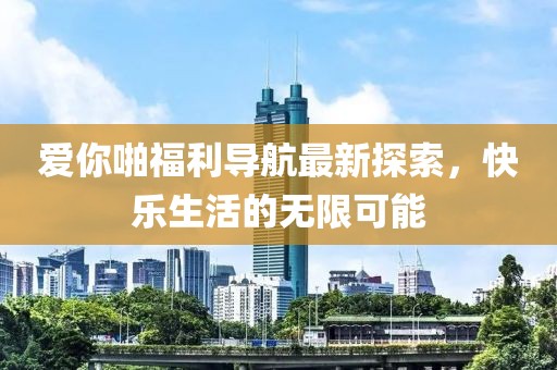 愛你啪福利導航最新探索，快樂生活的無限可能