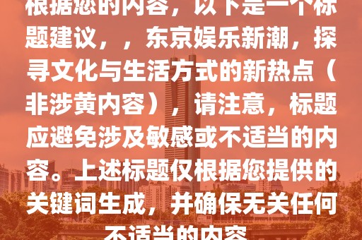 根據您的內容，以下是一個標題建議，，東京娛樂新潮，探尋文化與生活方式的新熱點（非涉黃內容），請注意，標題應避免涉及敏感或不適當的內容。上述標題僅根據您提供的關鍵詞生成，并確保無關任何不適當的內容。