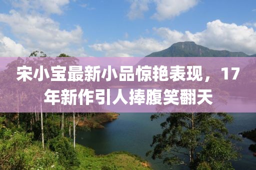 宋小寶最新小品驚艷表現，17年新作引人捧腹笑翻天