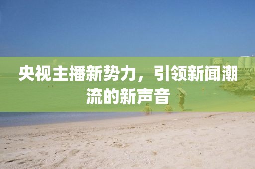 央視主播新勢力，引領新聞潮流的新聲音