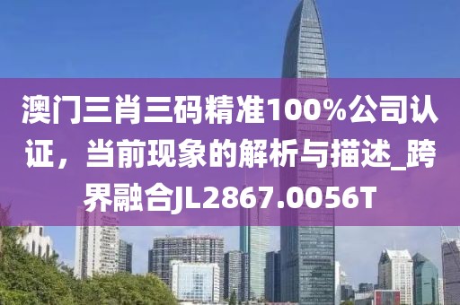 澳門三肖三碼精準100%公司認證，當前現象的解析與描述_跨界融合JL2867.0056T