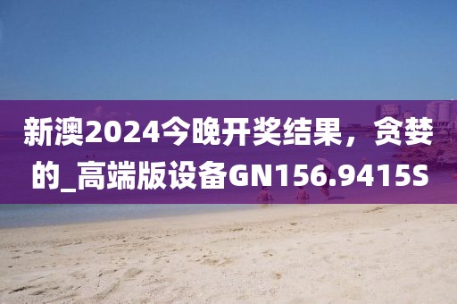 新澳2024今晚開獎結果，貪婪的_高端版設備GN156.9415S