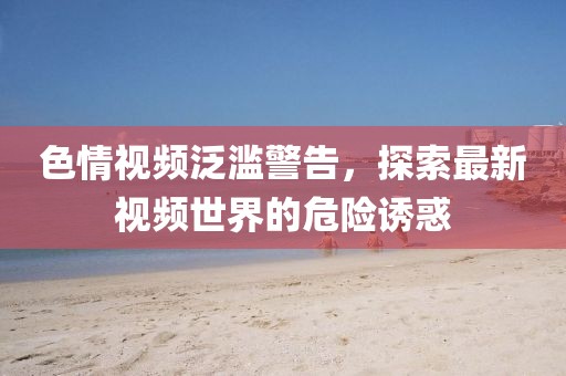 色情視頻泛濫警告，探索最新視頻世界的危險誘惑