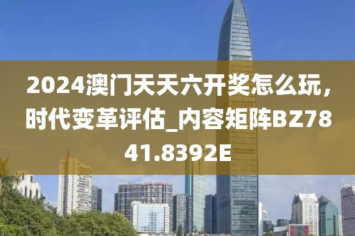 2024澳門天天六開獎怎么玩，時代變革評估_內容矩陣BZ7841.8392E