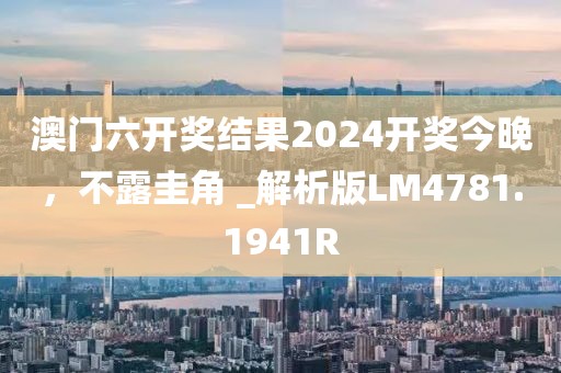 澳門六開獎結果2024開獎今晚，不露圭角 _解析版LM4781.1941R