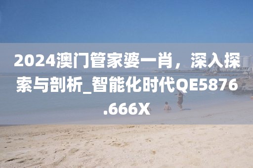 2024澳門管家婆一肖，深入探索與剖析_智能化時代QE5876.666X