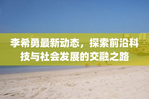 李希勇最新動態，探索前沿科技與社會發展的交融之路