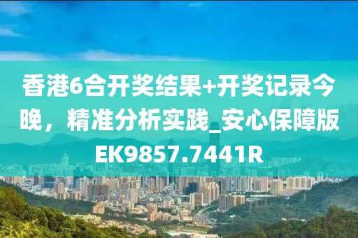 香港6合開獎結果+開獎記錄今晚，精準分析實踐_安心保障版EK9857.7441R