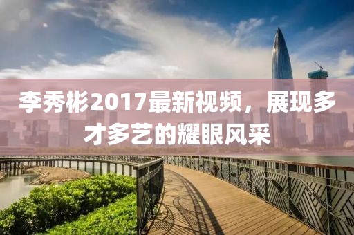 李秀彬2017最新視頻，展現多才多藝的耀眼風采