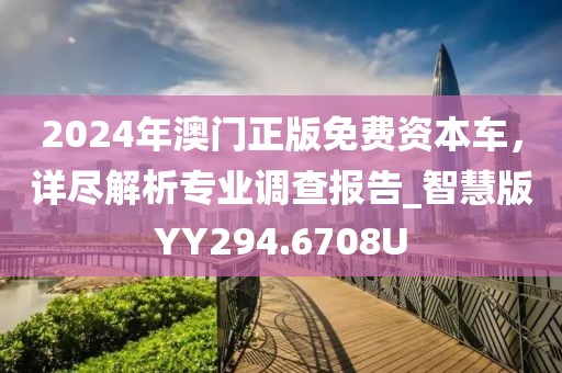 2024年澳門正版免費資本車，詳盡解析專業調查報告_智慧版YY294.6708U