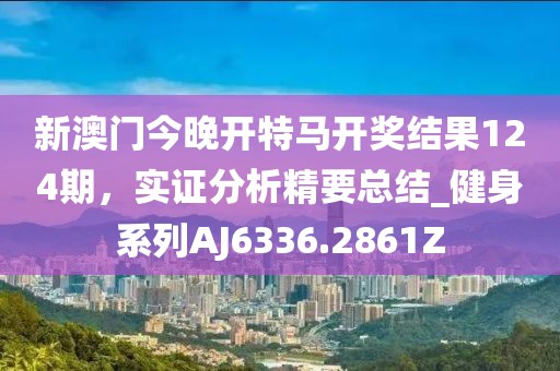 新澳門今晚開特馬開獎結果124期，實證分析精要總結_健身系列AJ6336.2861Z