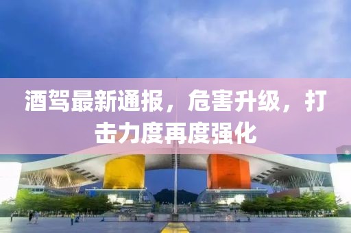 酒駕最新通報，危害升級，打擊力度再度強化