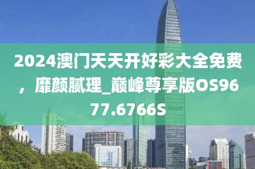 2024澳門天天開好彩大全免費，靡顏膩理_巔峰尊享版OS9677.6766S